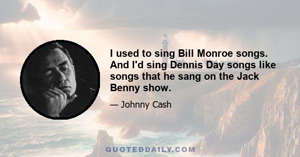 I used to sing Bill Monroe songs. And I'd sing Dennis Day songs like songs that he sang on the Jack Benny show.