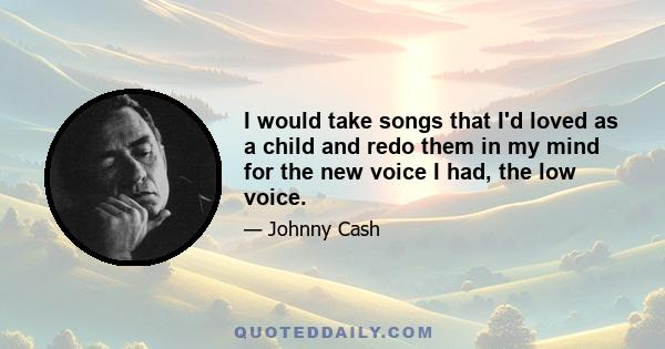 I would take songs that I'd loved as a child and redo them in my mind for the new voice I had, the low voice.