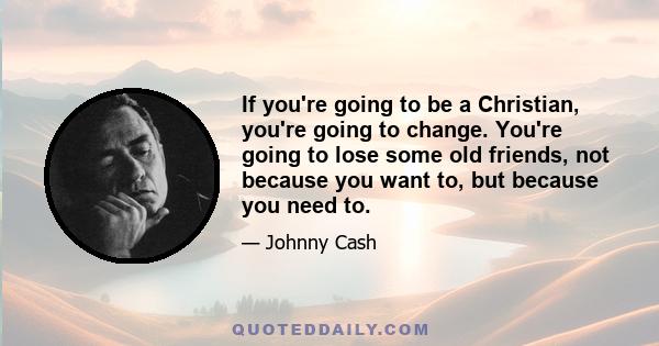 If you're going to be a Christian, you're going to change. You're going to lose some old friends, not because you want to, but because you need to.