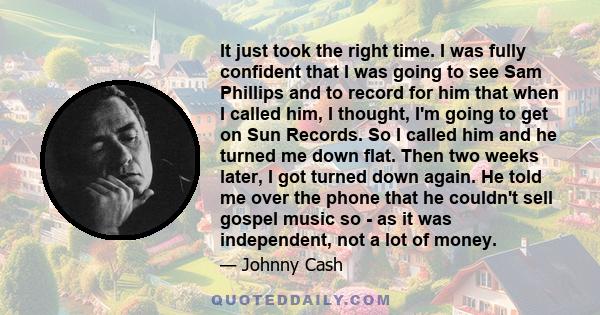 It just took the right time. I was fully confident that I was going to see Sam Phillips and to record for him that when I called him, I thought, I'm going to get on Sun Records. So I called him and he turned me down