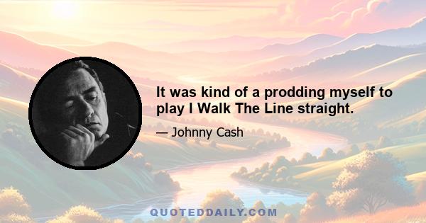 It was kind of a prodding myself to play I Walk The Line straight.