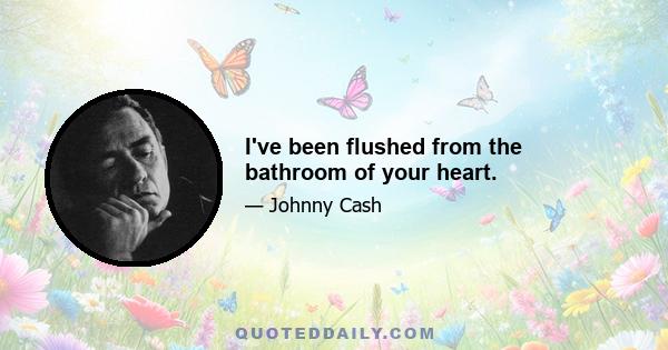 I've been flushed from the bathroom of your heart.