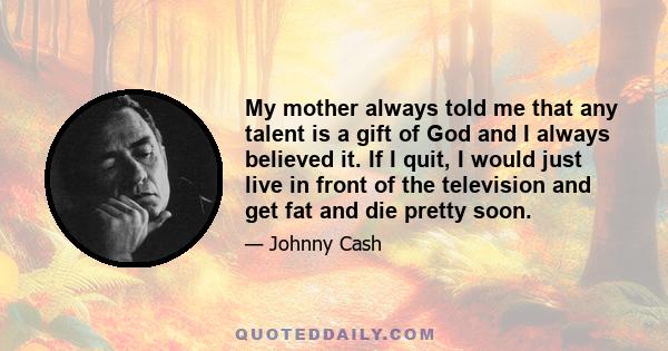 My mother always told me that any talent is a gift of God and I always believed it. If I quit, I would just live in front of the television and get fat and die pretty soon.