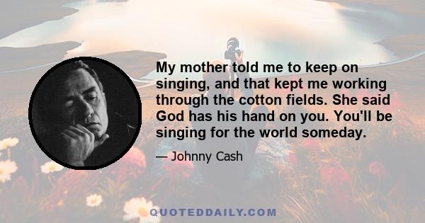 My mother told me to keep on singing, and that kept me working through the cotton fields. She said God has his hand on you. You'll be singing for the world someday.