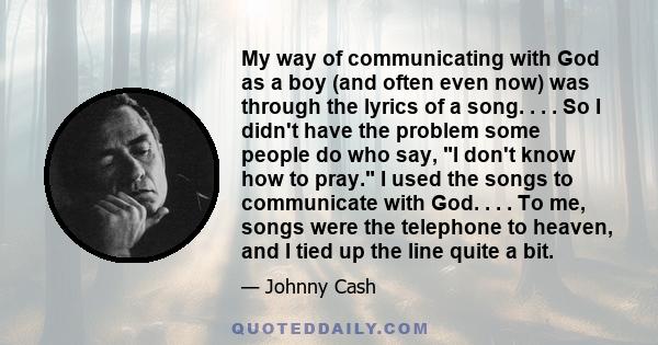 My way of communicating with God as a boy (and often even now) was through the lyrics of a song. . . . So I didn't have the problem some people do who say, I don't know how to pray. I used the songs to communicate with