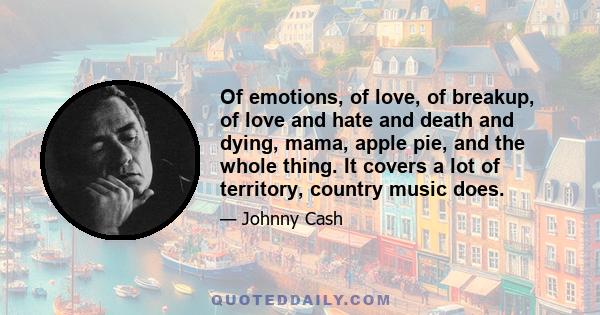 Of emotions, of love, of breakup, of love and hate and death and dying, mama, apple pie, and the whole thing. It covers a lot of territory, country music does.