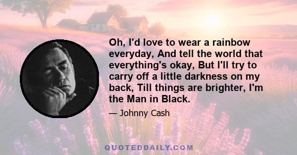 Oh, I'd love to wear a rainbow everyday, And tell the world that everything's okay, But I'll try to carry off a little darkness on my back, Till things are brighter, I'm the Man in Black.