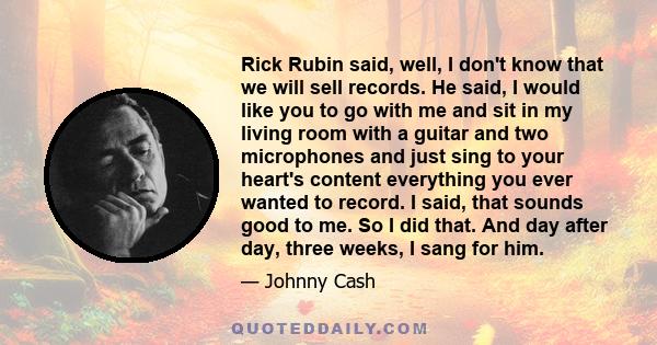 Rick Rubin said, well, I don't know that we will sell records. He said, I would like you to go with me and sit in my living room with a guitar and two microphones and just sing to your heart's content everything you