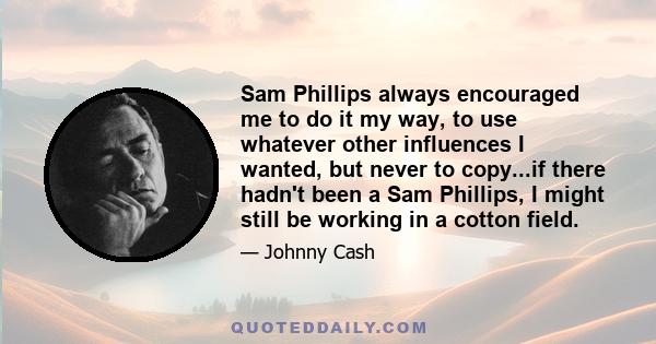 Sam Phillips always encouraged me to do it my way, to use whatever other influences I wanted, but never to copy...if there hadn't been a Sam Phillips, I might still be working in a cotton field.