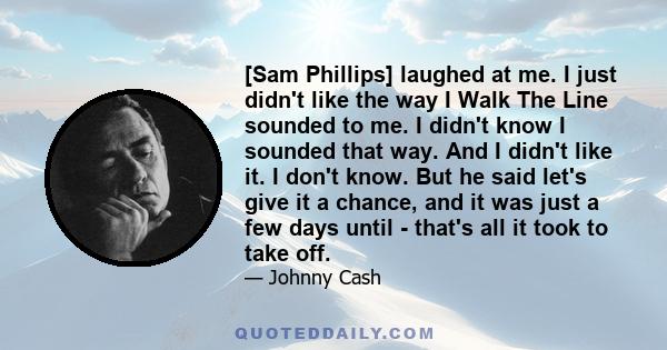 [Sam Phillips] laughed at me. I just didn't like the way I Walk The Line sounded to me. I didn't know I sounded that way. And I didn't like it. I don't know. But he said let's give it a chance, and it was just a few