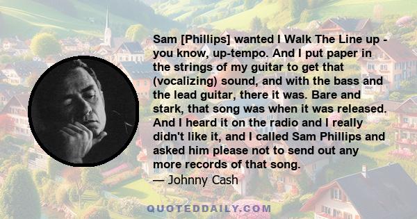 Sam [Phillips] wanted I Walk The Line up - you know, up-tempo. And I put paper in the strings of my guitar to get that (vocalizing) sound, and with the bass and the lead guitar, there it was. Bare and stark, that song