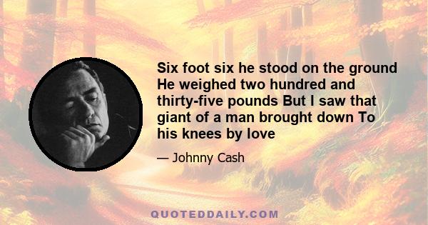 Six foot six he stood on the ground He weighed two hundred and thirty-five pounds But I saw that giant of a man brought down To his knees by love