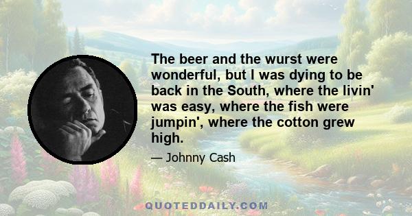 The beer and the wurst were wonderful, but I was dying to be back in the South, where the livin' was easy, where the fish were jumpin', where the cotton grew high.