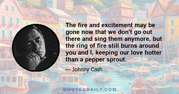 The fire and excitement may be gone now that we don't go out there and sing them anymore, but the ring of fire still burns around you and I, keeping our love hotter than a pepper sprout.