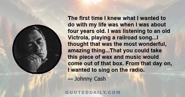 The first time I knew what I wanted to do with my life was when I was about four years old. I was listening to an old Victrola, playing a railroad song...I thought that was the most wonderful, amazing thing...That you