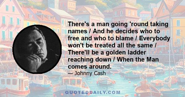 There's a man going 'round taking names / And he decides who to free and who to blame / Everybody won't be treated all the same / There'll be a golden ladder reaching down / When the Man comes around.