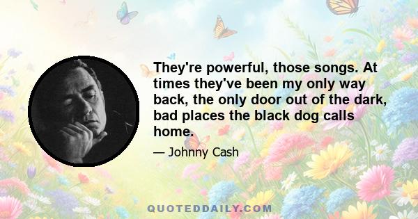 They're powerful, those songs. At times they've been my only way back, the only door out of the dark, bad places the black dog calls home.