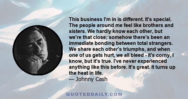 This business I'm in is different. It's special. The people around me feel like brothers and sisters. We hardly know each other, but we're that close; somehow there's been an immediate bonding between total strangers.