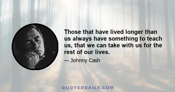 Those that have lived longer than us always have something to teach us, that we can take with us for the rest of our lives.