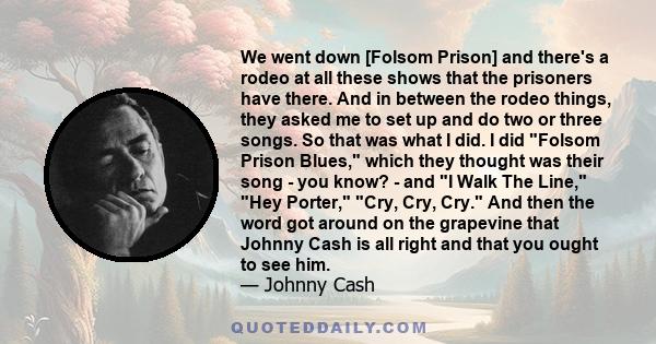 We went down [Folsom Prison] and there's a rodeo at all these shows that the prisoners have there. And in between the rodeo things, they asked me to set up and do two or three songs. So that was what I did. I did Folsom 