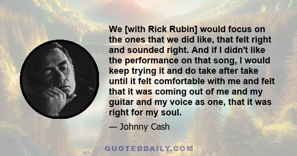 We [with Rick Rubin] would focus on the ones that we did like, that felt right and sounded right. And if I didn't like the performance on that song, I would keep trying it and do take after take until it felt