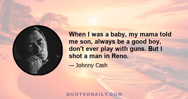 When I was a baby, my mama told me son, always be a good boy, don't ever play with guns. But I shot a man in Reno.