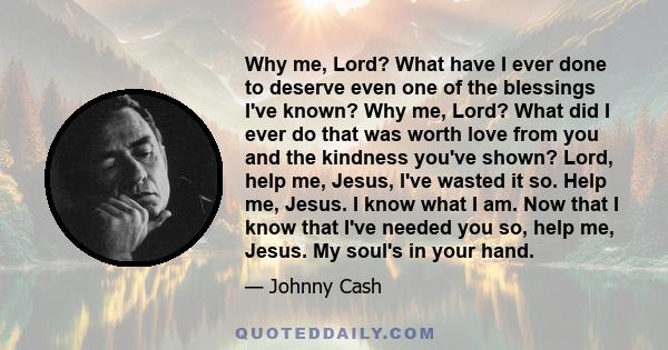 Why me, Lord? What have I ever done to deserve even one of the blessings I've known? Why me, Lord? What did I ever do that was worth love from you and the kindness you've shown? Lord, help me, Jesus, I've wasted it so.