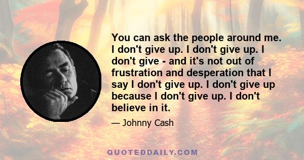 You can ask the people around me. I don't give up. I don't give up. I don't give - and it's not out of frustration and desperation that I say I don't give up. I don't give up because I don't give up. I don't believe in