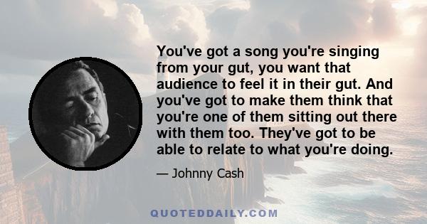 You've got a song you're singing from your gut, you want that audience to feel it in their gut. And you've got to make them think that you're one of them sitting out there with them too. They've got to be able to relate 