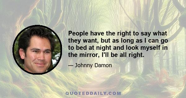 People have the right to say what they want, but as long as I can go to bed at night and look myself in the mirror, I'll be all right.