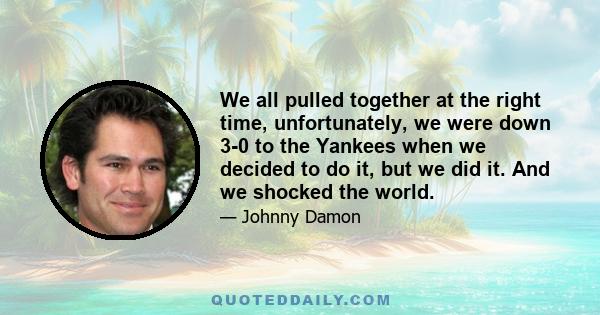 We all pulled together at the right time, unfortunately, we were down 3-0 to the Yankees when we decided to do it, but we did it. And we shocked the world.