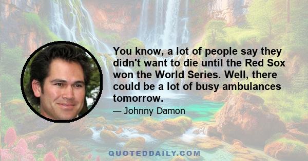 You know, a lot of people say they didn't want to die until the Red Sox won the World Series. Well, there could be a lot of busy ambulances tomorrow.