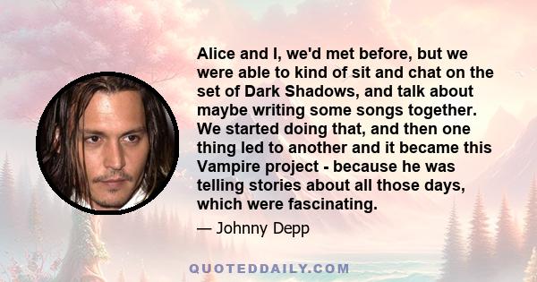 Alice and I, we'd met before, but we were able to kind of sit and chat on the set of Dark Shadows, and talk about maybe writing some songs together. We started doing that, and then one thing led to another and it became 