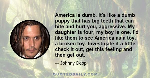 America is dumb, it's like a dumb puppy that has big teeth that can bite and hurt you, aggressive. My daughter is four, my boy is one. I'd like them to see America as a toy, a broken toy. Investigate it a little, check