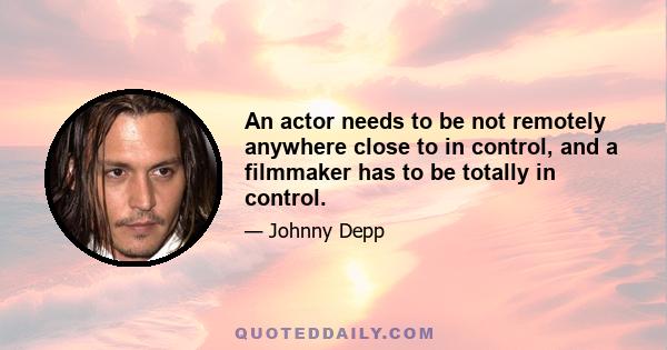 An actor needs to be not remotely anywhere close to in control, and a filmmaker has to be totally in control.