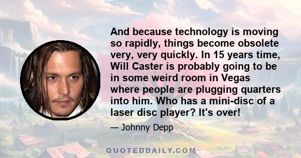 And because technology is moving so rapidly, things become obsolete very, very quickly. In 15 years time, Will Caster is probably going to be in some weird room in Vegas where people are plugging quarters into him. Who