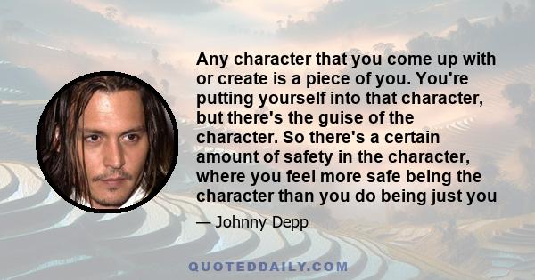 Any character that you come up with or create is a piece of you. You're putting yourself into that character, but there's the guise of the character. So there's a certain amount of safety in the character, where you