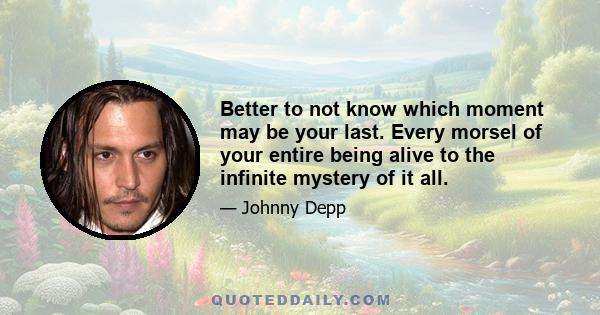 Better to not know which moment may be your last. Every morsel of your entire being alive to the infinite mystery of it all.