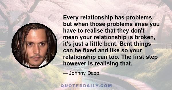 Every relationship has problems but when those problems arise you have to realise that they don't mean your relationship is broken, it's just a little bent. Bent things can be fixed and like so your relationship can