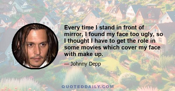 Every time I stand in front of mirror, I found my face too ugly, so I thought I have to get the role in some movies which cover my face with make up.