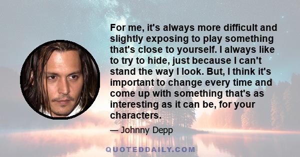 For me, it's always more difficult and slightly exposing to play something that's close to yourself. I always like to try to hide, just because I can't stand the way I look. But, I think it's important to change every