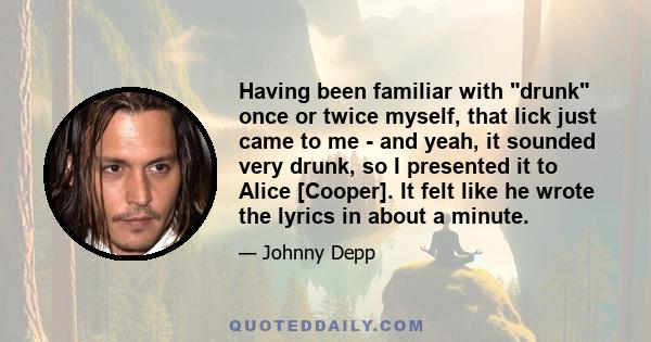 Having been familiar with drunk once or twice myself, that lick just came to me - and yeah, it sounded very drunk, so I presented it to Alice [Cooper]. It felt like he wrote the lyrics in about a minute.