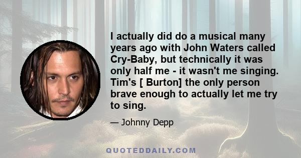 I actually did do a musical many years ago with John Waters called Cry-Baby, but technically it was only half me - it wasn't me singing. Tim's [ Burton] the only person brave enough to actually let me try to sing.