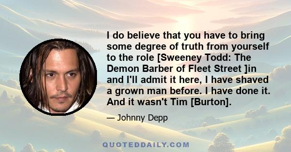 I do believe that you have to bring some degree of truth from yourself to the role [Sweeney Todd: The Demon Barber of Fleet Street ]in and I'll admit it here, I have shaved a grown man before. I have done it. And it