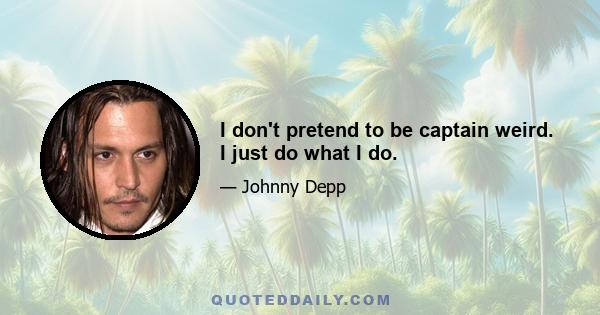 I don't pretend to be captain weird. I just do what I do.