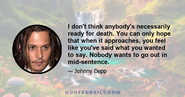 I don't think anybody's necessarily ready for death. You can only hope that when it approaches, you feel like you've said what you wanted to say. Nobody wants to go out in mid-sentence.