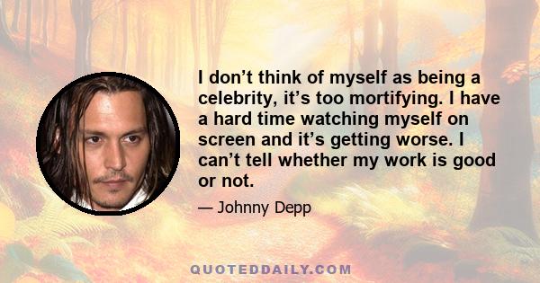 I don’t think of myself as being a celebrity, it’s too mortifying. I have a hard time watching myself on screen and it’s getting worse. I can’t tell whether my work is good or not.