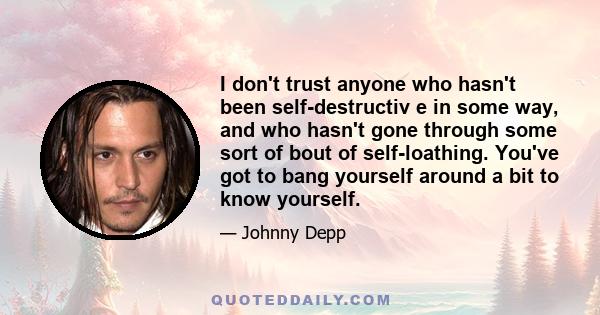 I don't trust anyone who hasn't been self-destructiv e in some way, and who hasn't gone through some sort of bout of self-loathing. You've got to bang yourself around a bit to know yourself.