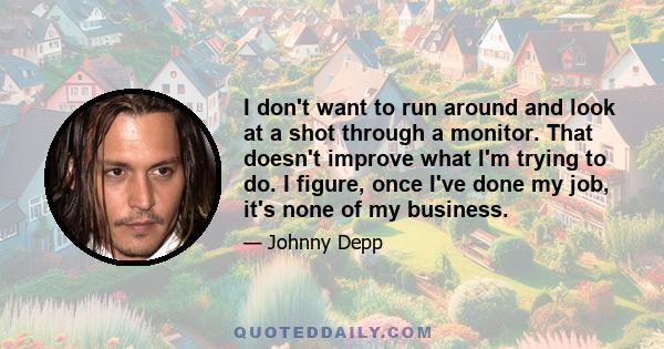 I don't want to run around and look at a shot through a monitor. That doesn't improve what I'm trying to do. I figure, once I've done my job, it's none of my business.