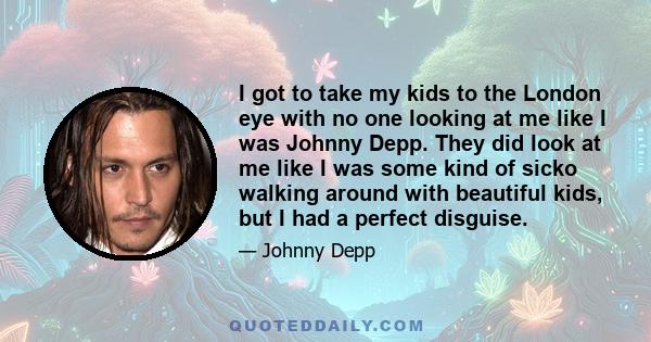 I got to take my kids to the London eye with no one looking at me like I was Johnny Depp. They did look at me like I was some kind of sicko walking around with beautiful kids, but I had a perfect disguise.